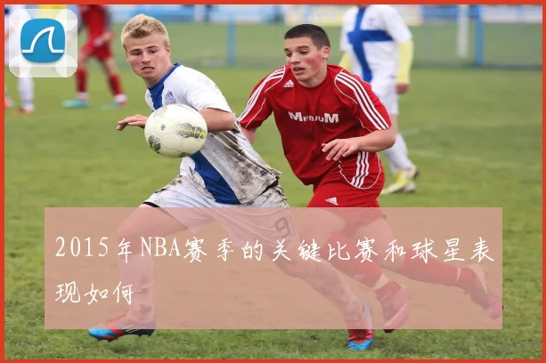 2015年NBA赛季的关键比赛和球星表现如何