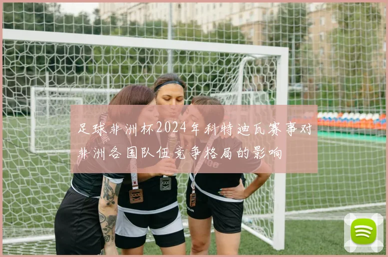 足球非洲杯2024年科特迪瓦赛事对非洲各国队伍竞争格局的影响